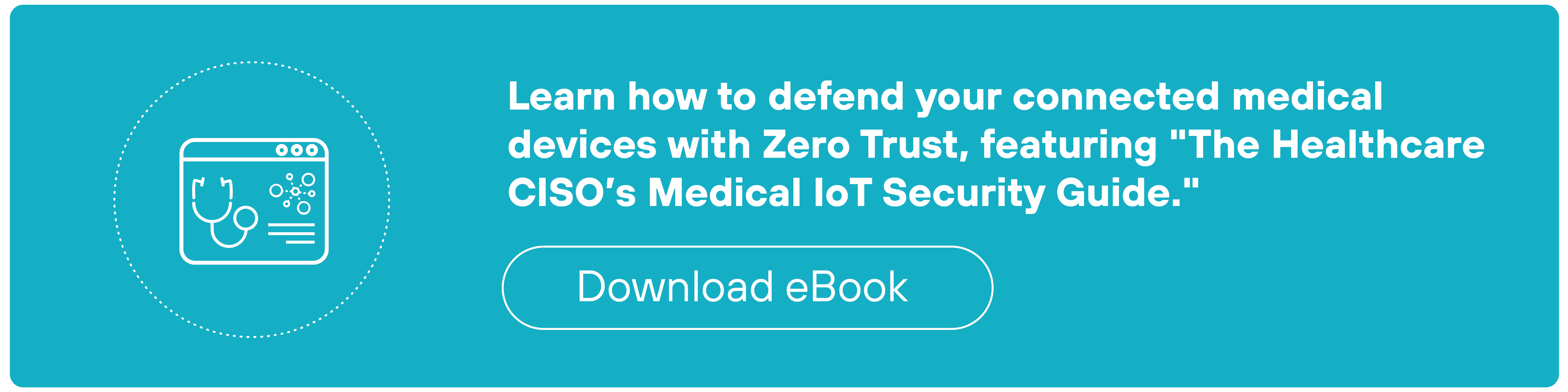 A rectangular teal call-to-action banner features a thin white border and a circular medical-themed icon on the left. The icon depicts a simplified browser window containing a stethoscope and a heart with a heartbeat line inside it. To the right, white text reads: Learn how to defend your connected medical devices with Zero Trust, featuring 'The Healthcare CISO's Medical IoT Security Guide.' Below the text is a white-outlined rounded rectangular button labeled 'Download eBook.'